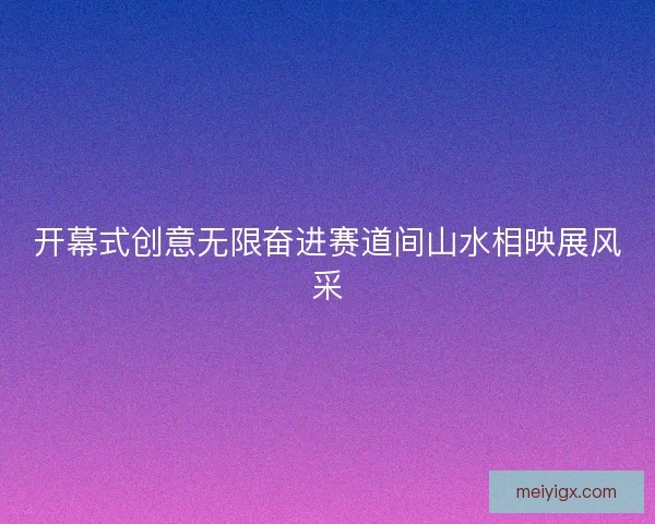 开幕式创意无限奋进赛道间山水相映展风采