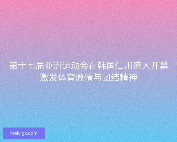 第十七届亚洲运动会在韩国仁川盛大开幕激发体育激情与团结精神